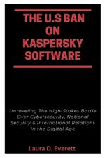 The U.S Ban on Kaspersky Software: Unraveling The High-Stakes Battle Over Cybersecurity, National Security & International Relations In the Digital Age