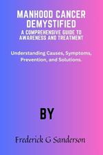 Manhood Cancer Demystified A Comprehensive Guide to Awareness and Treatment: Prostate cancer in men, treatments, nutritional diet for penile patients, men mental health, support, symptoms, solution