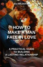 How to make a man fall in love: a practical guide to building a lasting relationship: Romantic relationship, Seduction techniques, Love, Long-lasting relationship, Couple, Attract a man