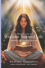 How to Live a Wisdom Inspired Life: The Best Life Humans Can Live Wisdom Inspired Life Series