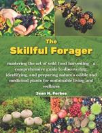 The Skillful Forager: Mastering the Art of Wild Food Harvesting. A Comprehensive Guide to Discovering Identifying and Preparing Natures Edible and Medicinal Plants for Sustainable Living and Wellness