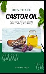 How to Use Castor Oil: An easy diy beginner's guidebook on how to use castor oil; unlocking natures elixir for health, beauty, healing and fertility