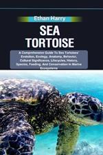 Sea Tortoise: A Comprehensive Guide To Sea Tortoises' Evolution, Ecology, Anatomy, Behavior, Cultural Significance, Lifecycles, History, Species, Feeding, And Conservation In Marine Ecosystems