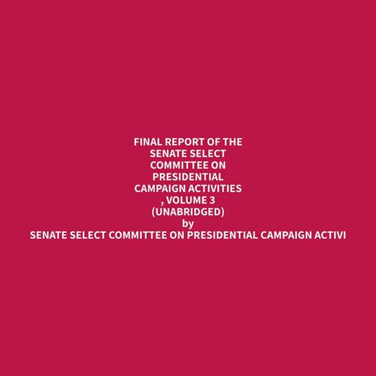 Final Report of the Senate Select Committee on Presidential Campaign Activities , Volume 3 (Unabridged)