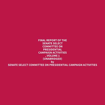 Final Report of the Senate Select Committee on Presidential Campaign Activities , Volume 1 (Unabridged)