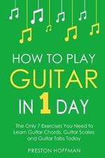 How to Play Guitar: In 1 Day - The Only 7 Exercises You Need to Learn Guitar Chords, Guitar Scales and Guitar Tabs Today