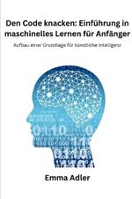 Den Code knacken: Einf?hrung in maschinelles Lernen f?r Anf?nger: Aufbau einer Grundlage f?r k?nstliche Intelligenz