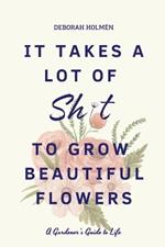 It Takes a Lot of Sh*t to Grow Beautiful Flowers: A Gardener's Guide to Life