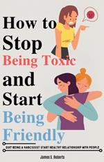 How to stop being toxic and start being friendly: Quit being a Narcissist start healthy relationship with people