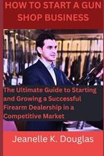 How To Start A Gun Shop Business: The Ultimate Guide to Starting and Growing a Successful Firearm Dealership in a Competitive Market