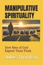 Manipulative Spirituality-: How Men of God Exploit Their Flock
