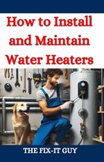 How to Install and Maintain Water Heaters: Troubleshooting, Energy Efficiency, and Money-Saving Tips for Homeowners and Plumbers