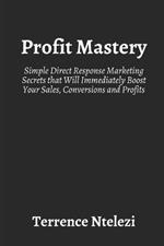 Profit Mastery: Simple Direct Response Marketing Secrets that Will Immediately Boost Your Sales, Conversions and Profits