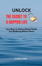 Unlock the Secret to a Happier Life: Easy Ways To Achieve Mental Health And Wellbeing Without Stress
