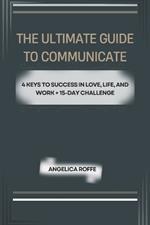 The Ultimate Guide to Communication: 4 Keys to Success in Love, Life, and Work + 15-Day Challenge