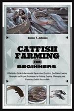 Catfish Farming for Beginners: A Definitive Guide to Sustainable Aquaculture Practice, Profitable Farming Strategies & Expert Techniques for Raising, Rearing, Managing & Marketing Catfish Successfully