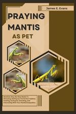 Praying Mantis as Pet: Detailed, Step-By-Step Guide To Choosing, Setting Up The Perfect Habitat, Feeding, Caring For, Breeding, And Interacting With Your Mantis Companion.