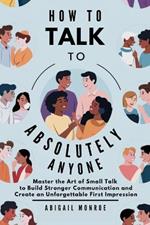 How To Talk To Absolutely Anyone: Master the Art of Small Talk to Build Stronger Communication and Create an Unforgettable First Impression