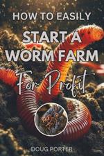 How to Easily Start a Worm Farm For Profit: The Complete Guide to Earthworm Farming in your Own Backyard