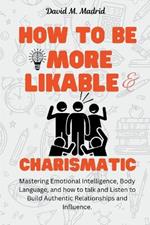 How to be More Likable and Charismatic: Mastering Emotional Intelligence, Body Language, and how to talk and Listen to Build Authentic Relationships and Influence.