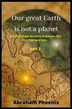 Our great Earth is not a planet: The End of the World is Unknown, But It is Flat and Vast. (Part 3)