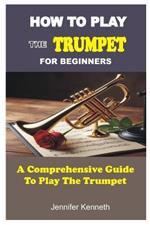 How to Play the Trumpet for Beginners: A Comprehensive Guide To The Play Trumpet