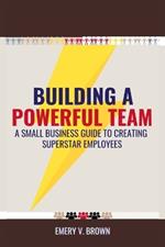 Building a Powerful Team: A Small Business Guide to Creating Superstar Employees