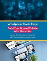 Wordpress Made Easy: Build Your Dream Website with Elementor: Master Wordpress and Elementor with This Comprehensive Tutorial