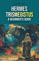 Hermes Trismegistus: A Beginner's Guide: Exploring Hermetic Teachings