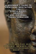 A Beginner's Guide to Vipassana Meditation for Stress Relief, Anxiety, and Personal Transformation: Discover Inner Peace, Self-Improvement, and Mindful Living with Practical Techniques for Modern Li