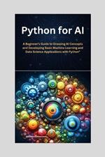 Python for AI: A Beginner's Guide to Grasping AI Concepts and Developing Basic Machine Learning and Data Science Applications with Python