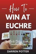 How to Win at Euchre: The Ultimate Strategy Guide for Dominating the Game For Beginners and Pros Alike: Game Examples Included