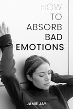 How To Absorb Bad Emotions: A Practical Guide to Transforming Negativity into Strength