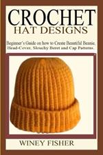 Crochet Hat Designs: Beginner's Guide on how to Create Beautiful Beanie, Head-Cover, Slouchy Beret and Cap Patterns.