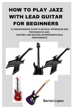 How to Play Jazz with Lead Guitar for Beginners: A Comprehensive Guide to Musical Expression and Technique in Jazz, Mastery, and Musical Expression in Solo Performance