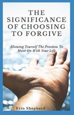 The Significance Of Choosing To Forgive: Allowing Yourself The Freedom To Move On With Your Life