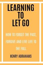Learning to Let Go: How to Forget the Past, Forgive and Live Life to the Full.
