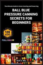 Ball Blue Pressure Canning Secrets for Beginners: The Ultimate Guide to Home Canning and Preserving