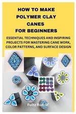 How to Make Polymer Clay Canes for Beginners: Essential Techniques and Inspiring Projects for Mastering Cane Work, Color Patterns, and Surface Design