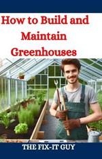 How to Build and Maintain Greenhouses: A DIY Guide to Constructing, Equipping, and Managing Your Perfect Greenhouse for Year-Round Gardening Success