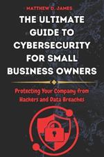 The Ultimate Guide to Cybersecurity for Small Business Owners: Protecting Your Company from Hackers and Data Breaches