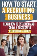 How to Start a Recruiting Agency: Comprehensive Guide to Building a Successful Recruitment Business - Expert Insights, Strategies, and Best Practices for Industry Success