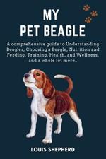 My Pet Beagle: A comprehensive guide to Understanding Beagles, Choosing a Beagle, Nutrition and Feeding, Training, Health, and Wellness, and a whole lot more..