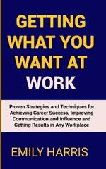 Getting What You Want at Work: Proven Strategies and Techniques for Achieving Career Success, Improving Communication and Influence and Getting Results in Any Workplace