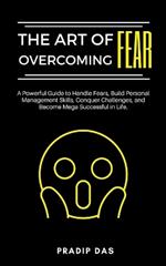 The Art of Overcoming Fear: A Powerful Guide to Handle Fears, Build Personal Management Skills, Conquer Challenges, and Become Mega Successful in Life.