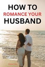 How to romance your husband: A step-by-step guide on how to communicate, express love, build intimacy, overcome challenges, and create lasting romance with your spouse