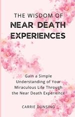 The Wisdom of Near Death Experiences: Gain a Simple Understanding of Your Miraculous Life Through the Near Death Experience