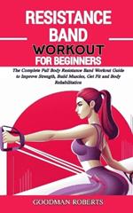 Resistance Band Workout for Beginners: The Complete Full Body Resistance Band Workout Guide to Improve Strength, Build Muscles, Get Fit and Body Rehabilitation