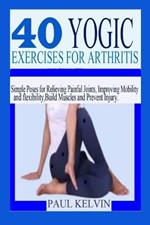 40 Yogic Exercises for Arthritis: Simple Poses for Relieving Painful Joints, Improving Mobility and Flexibility, Build Muscles, and Prevent Injury.