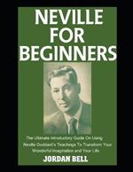 Neville For Beginners: The Ultimate Introductory Guide On Using Neville Goddard's Teachings To Transform Your Wonderful Imagination and Your Life